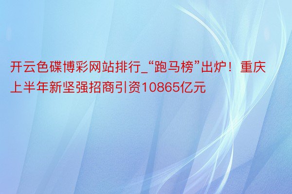 开云色碟博彩网站排行_“跑马榜”出炉！重庆上半年新坚强招商引资10865亿元