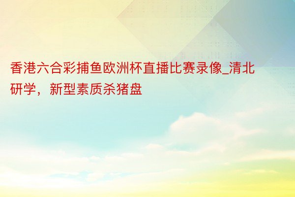 香港六合彩捕鱼欧洲杯直播比赛录像_清北研学，新型素质杀猪盘