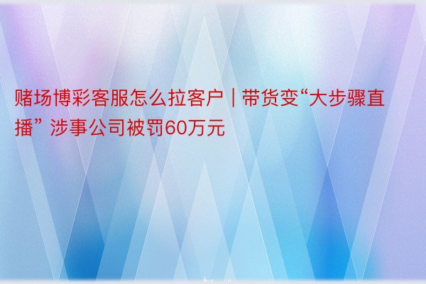 赌场博彩客服怎么拉客户 | 带货变“大步骤直播” 涉事公司被罚60万元