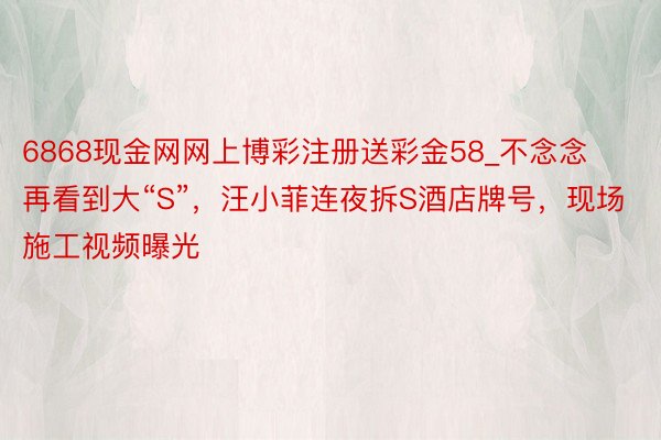 6868现金网网上博彩注册送彩金58_不念念再看到大“S”，汪小菲连夜拆S酒店牌号，现场施工视频曝光