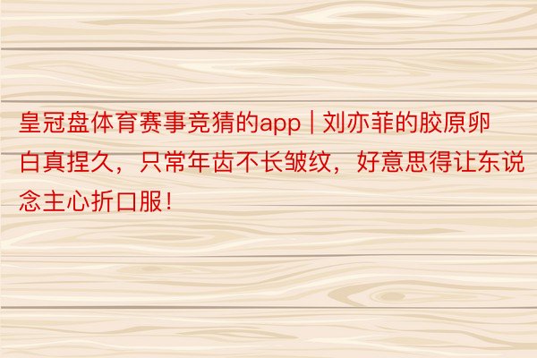 皇冠盘体育赛事竞猜的app | 刘亦菲的胶原卵白真捏久，只常年齿不长皱纹，好意思得让东说念主心折口服！