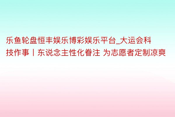 乐鱼轮盘恒丰娱乐博彩娱乐平台_大运会科技作事丨东说念主性化眷注 为志愿者定制凉爽