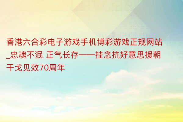 香港六合彩电子游戏手机博彩游戏正规网站_忠魂不泯 正气长存——挂念抗好意思援朝干戈见效70周年