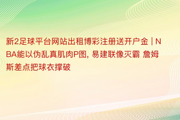 新2足球平台网站出租博彩注册送开户金 | NBA能以伪乱真肌肉P图, 易建联像灭霸 詹姆斯差点把球衣撑破