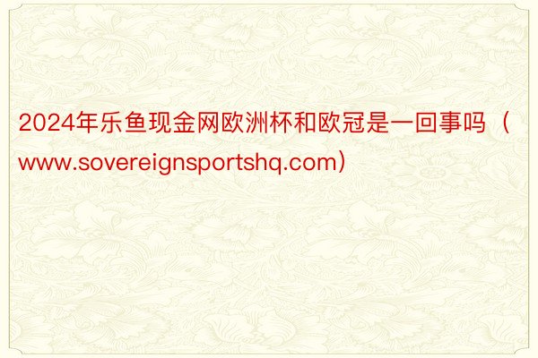 2024年乐鱼现金网欧洲杯和欧冠是一回事吗（www.sovereignsportshq.com）