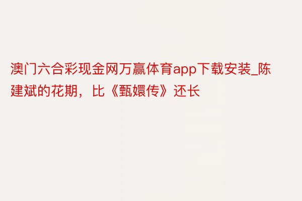 澳门六合彩现金网万赢体育app下载安装_陈建斌的花期，比《甄嬛传》还长