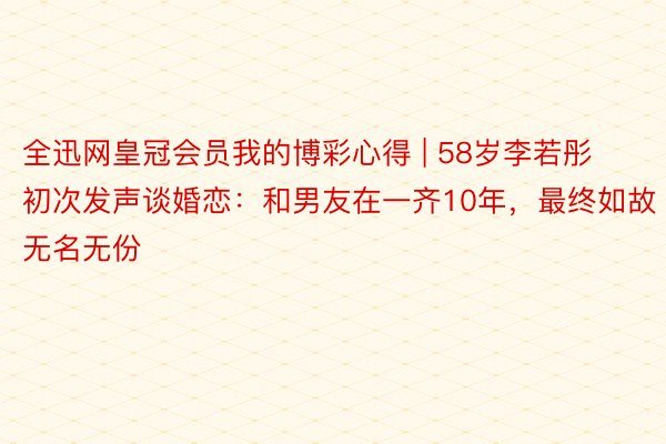 全迅网皇冠会员我的博彩心得 | 58岁李若彤初次发声谈婚恋：和男友在一齐10年，最终如故无名无份