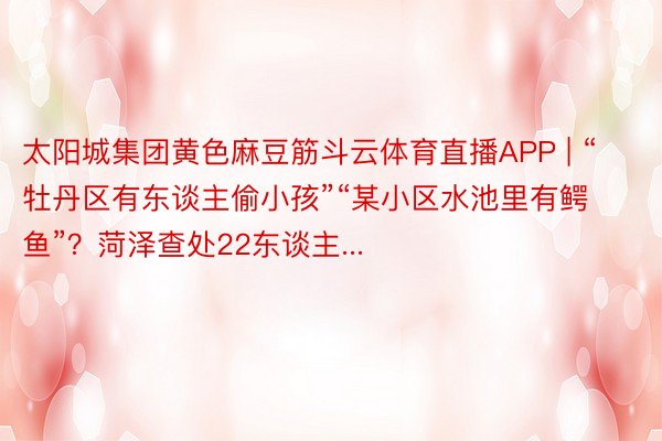 太阳城集团黄色麻豆筋斗云体育直播APP | “牡丹区有东谈主偷小孩”“某小区水池里有鳄鱼”？菏泽查处22东谈主...