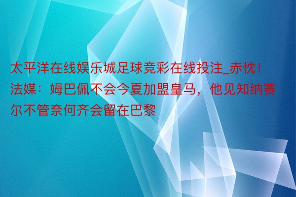 太平洋在线娱乐城足球竞彩在线投注_赤忱！法媒：姆巴佩不会今夏加盟皇马，他见知纳赛尔不管奈何齐会留在巴黎