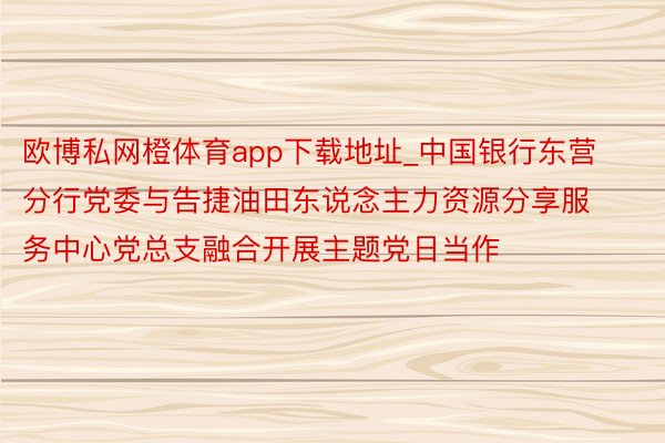 欧博私网橙体育app下载地址_中国银行东营分行党委与告捷油田东说念主力资源分享服务中心党总支融合开展主题党日当作