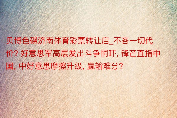 贝博色碟济南体育彩票转让店_不吝一切代价? 好意思军高层发出斗争恫吓, 锋芒直指中国, 中好意思摩擦升级, 赢输难分?