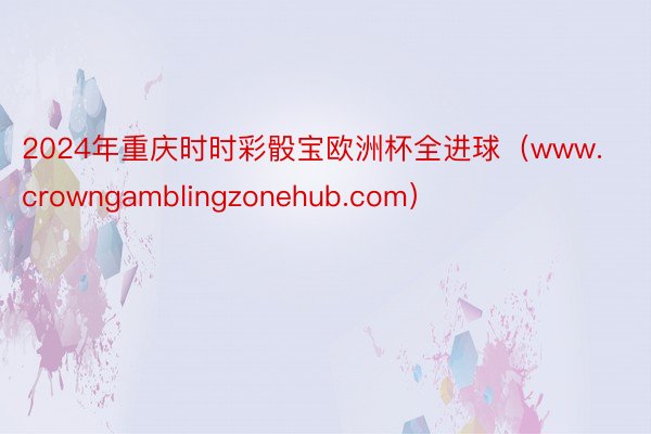 2024年重庆时时彩骰宝欧洲杯全进球（www.crowngamblingzonehub.com）