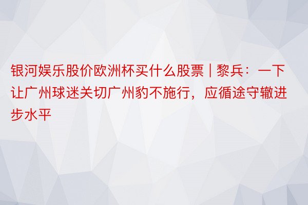 银河娱乐股价欧洲杯买什么股票 | 黎兵：一下让广州球迷关切广州豹不施行，应循途守辙进步水平