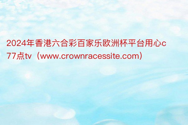 2024年香港六合彩百家乐欧洲杯平台用心c77点tv（www.crownracessite.com）