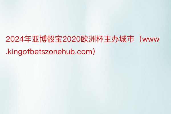 2024年亚博骰宝2020欧洲杯主办城市（www.kingofbetszonehub.com）