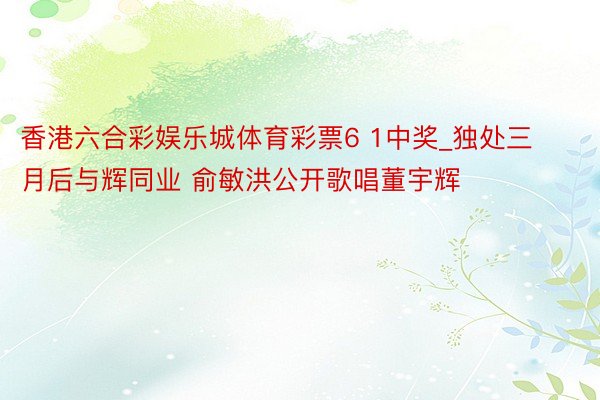 香港六合彩娱乐城体育彩票6 1中奖_独处三月后与辉同业 俞敏洪公开歌唱董宇辉