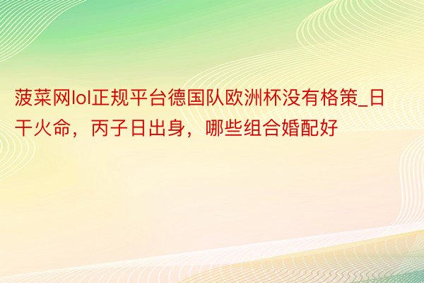 菠菜网lol正规平台德国队欧洲杯没有格策_日干火命，丙子日出身，哪些组合婚配好