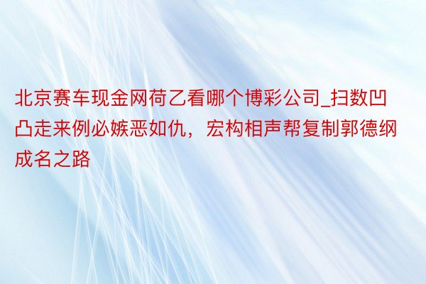 北京赛车现金网荷乙看哪个博彩公司_扫数凹凸走来例必嫉恶如仇，宏构相声帮复制郭德纲成名之路