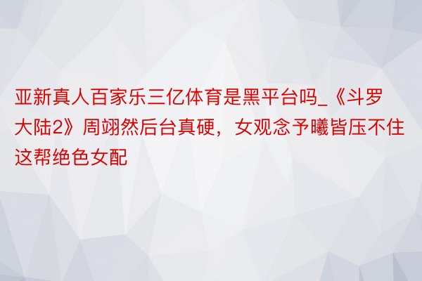 亚新真人百家乐三亿体育是黑平台吗_《斗罗大陆2》周翊然后台真硬，女观念予曦皆压不住这帮绝色女配