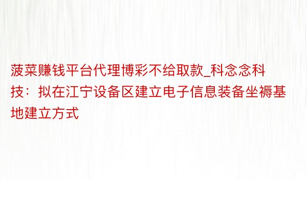 菠菜赚钱平台代理博彩不给取款_科念念科技：拟在江宁设备区建立电子信息装备坐褥基地建立方式