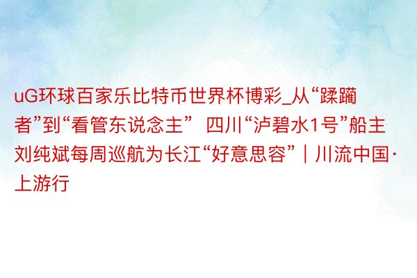 uG环球百家乐比特币世界杯博彩_从“蹂躏者”到“看管东说念主”  四川“泸碧水1号”船主刘纯斌每周巡航为长江“好意思容”｜川流中国·上游行