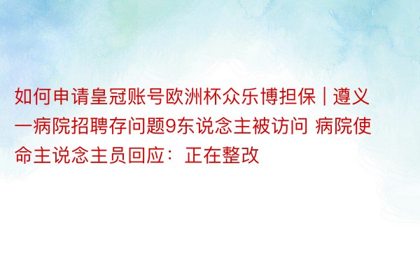 如何申请皇冠账号欧洲杯众乐博担保 | 遵义一病院招聘存问题9东说念主被访问 病院使命主说念主员回应：正在整改